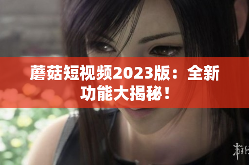 蘑菇短视频2023版：全新功能大揭秘！