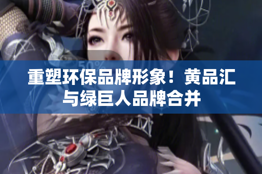 重塑环保品牌形象！黄品汇与绿巨人品牌合并