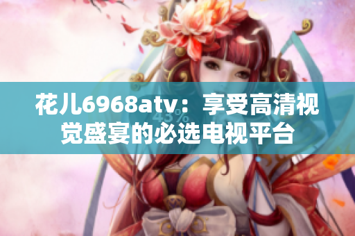 花儿6968atv：享受高清视觉盛宴的必选电视平台