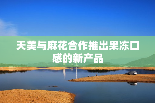 天美与麻花合作推出果冻口感的新产品