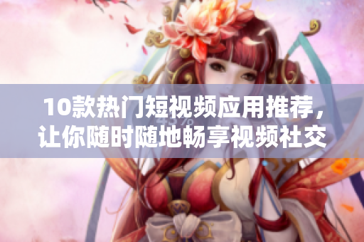 10款热门短视频应用推荐，让你随时随地畅享视频社交
