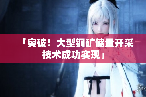 「突破！大型铜矿储量开采技术成功实现」