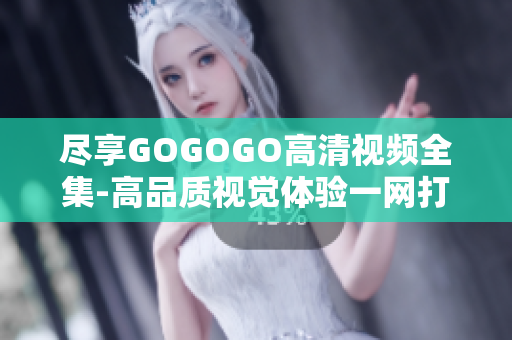 尽享GOGOGO高清视频全集-高品质视觉体验一网打尽