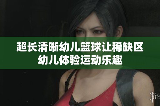 超长清晰幼儿篮球让稀缺区幼儿体验运动乐趣