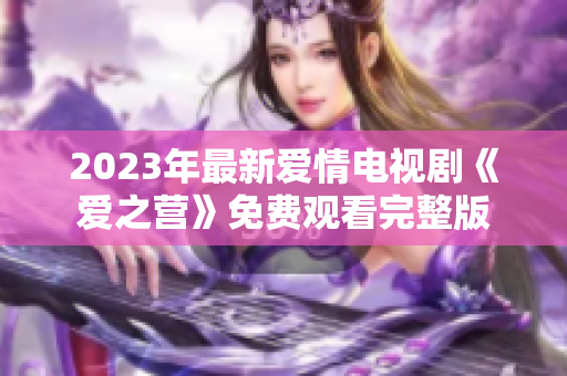2023年最新爱情电视剧《爱之营》免费观看完整版
