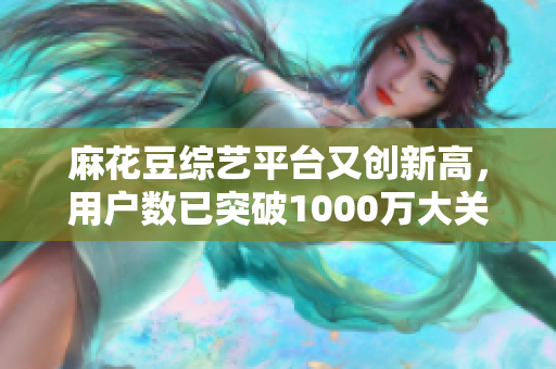 麻花豆综艺平台又创新高，用户数已突破1000万大关！