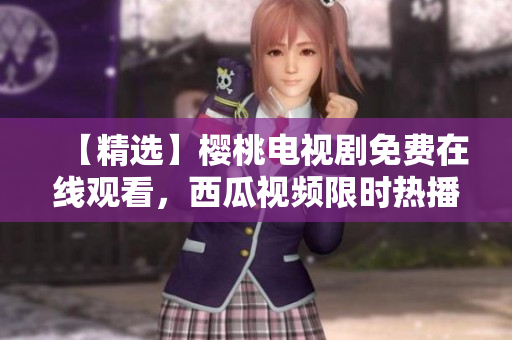 【精选】樱桃电视剧免费在线观看，西瓜视频限时热播！