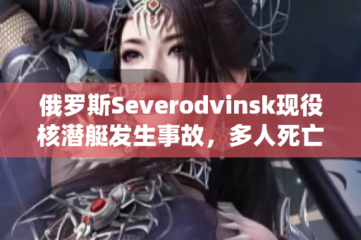 俄罗斯Severodvinsk现役核潜艇发生事故，多人死亡