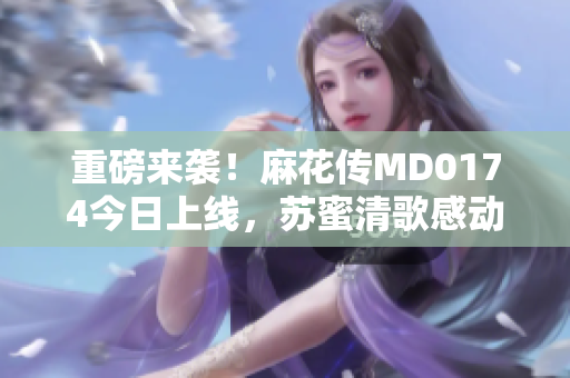 重磅来袭！麻花传MD0174今日上线，苏蜜清歌感动全场