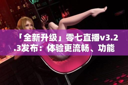 「全新升级」零七直播v3.2.3发布：体验更流畅、功能更强大