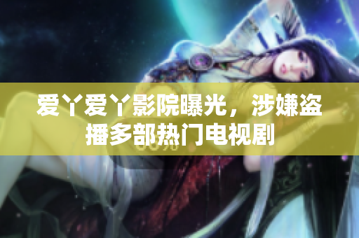爱丫爱丫影院曝光，涉嫌盗播多部热门电视剧