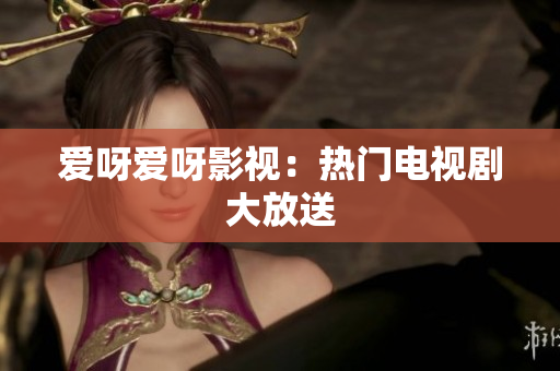 爱呀爱呀影视：热门电视剧大放送