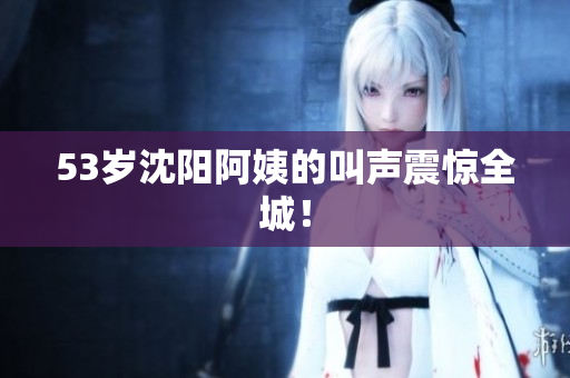 53岁沈阳阿姨的叫声震惊全城！