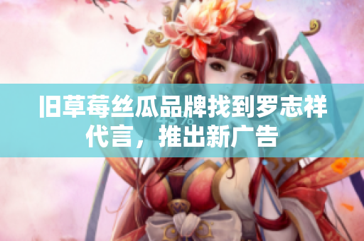 旧草莓丝瓜品牌找到罗志祥代言，推出新广告