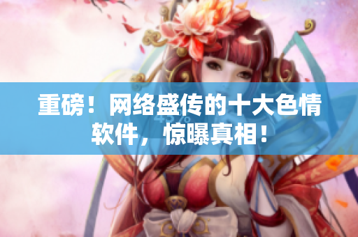 重磅！网络盛传的十大色情软件，惊曝真相！
