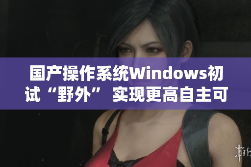 国产操作系统Windows初试“野外” 实现更高自主可控性