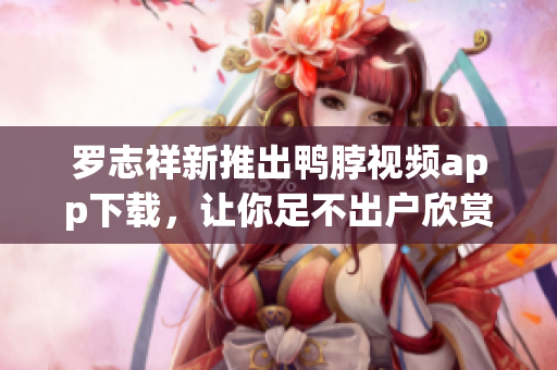 罗志祥新推出鸭脖视频app下载，让你足不出户欣赏精彩内容