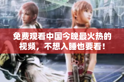 免费观看中国今晚最火热的视频，不想入睡也要看！
