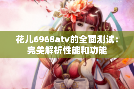 花儿6968atv的全面测试：完美解析性能和功能