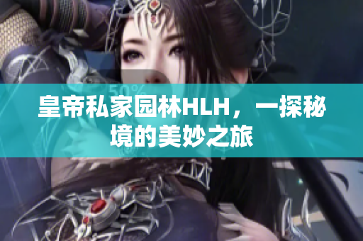 皇帝私家园林HLH，一探秘境的美妙之旅