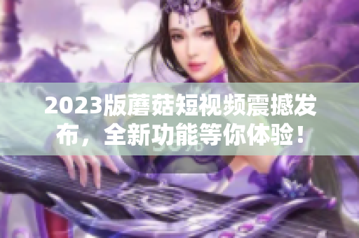 2023版蘑菇短视频震撼发布，全新功能等你体验！