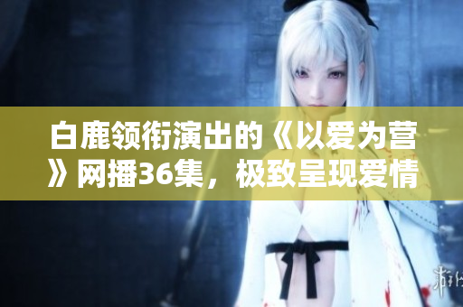 白鹿领衔演出的《以爱为营》网播36集，极致呈现爱情之美