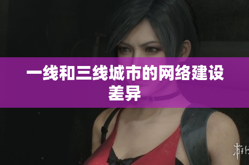 一线和三线城市的网络建设差异