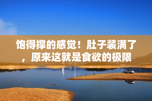 饱得撑的感觉！肚子装满了，原来这就是食欲的极限