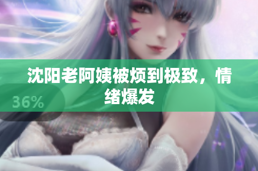 沈阳老阿姨被烦到极致，情绪爆发