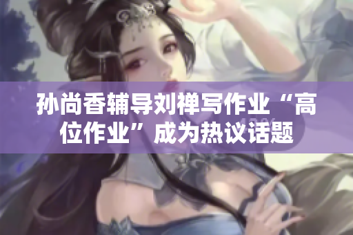 孙尚香辅导刘禅写作业“高位作业”成为热议话题