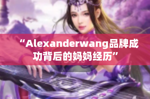 “Alexanderwang品牌成功背后的妈妈经历”