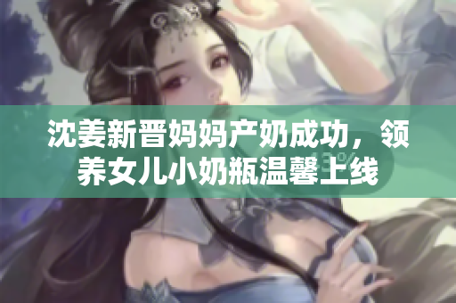 沈姜新晋妈妈产奶成功，领养女儿小奶瓶温馨上线