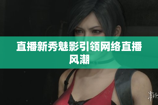 直播新秀魅影引领网络直播风潮
