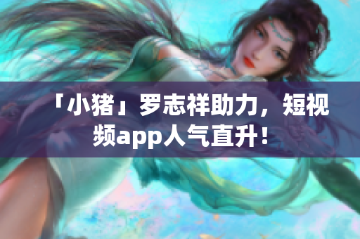 「小猪」罗志祥助力，短视频app人气直升！