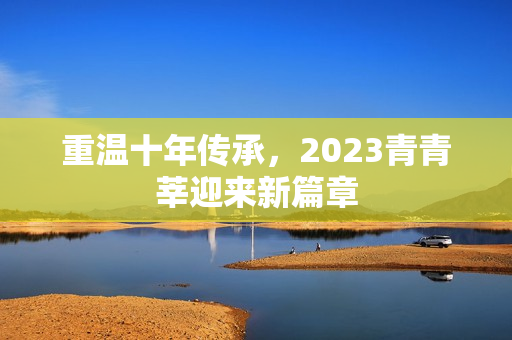 重温十年传承，2023青青莘迎来新篇章