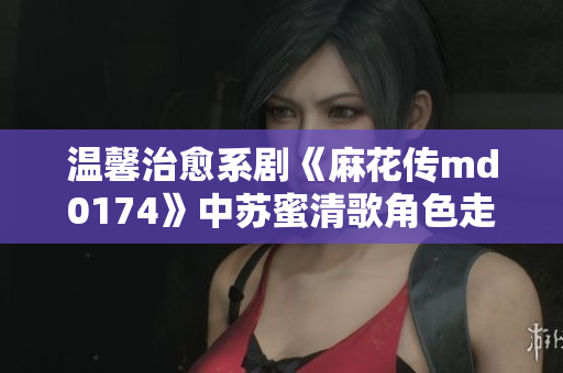 温馨治愈系剧《麻花传md0174》中苏蜜清歌角色走心表演