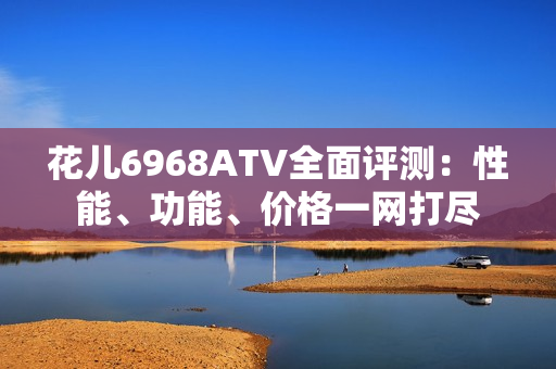 花儿6968ATV全面评测：性能、功能、价格一网打尽