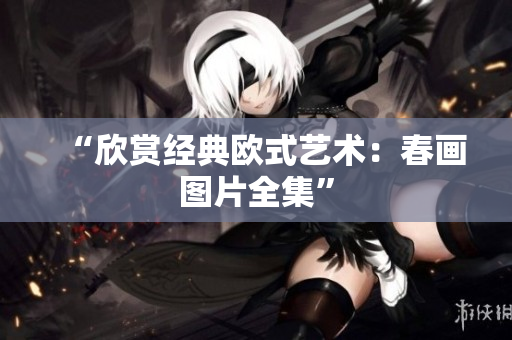 “欣赏经典欧式艺术：春画图片全集”