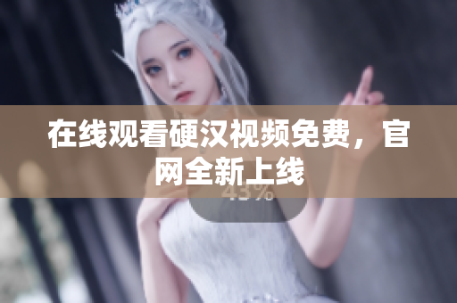 在线观看硬汉视频免费，官网全新上线