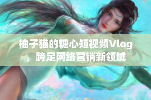 柚子猫的糖心短视频Vlog，跨足网络营销新领域