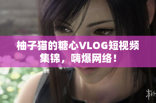 柚子猫的糖心VLOG短视频集锦，嗨爆网络！