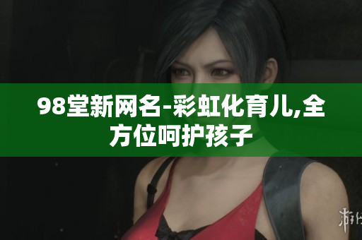 98堂新网名-彩虹化育儿,全方位呵护孩子