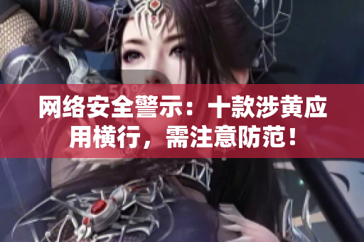 网络安全警示：十款涉黄应用横行，需注意防范！