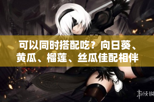 可以同时搭配吃？向日葵、黄瓜、榴莲、丝瓜佳配相伴！