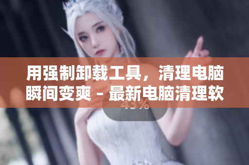 用强制卸载工具，清理电脑瞬间变爽 – 最新电脑清理软件推荐