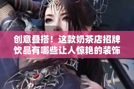 创意叠搭！这款奶茶店招牌饮品有哪些让人惊艳的装饰元素？