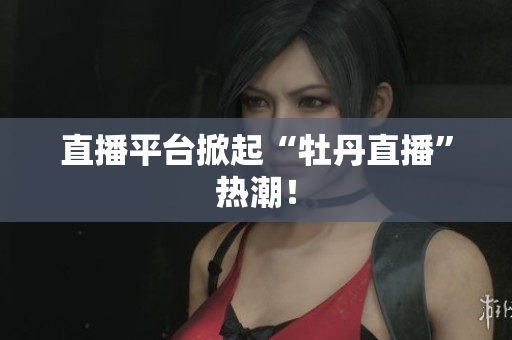 直播平台掀起“牡丹直播”热潮！