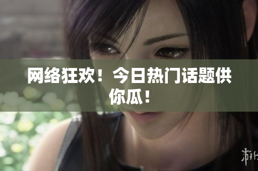 网络狂欢！今日热门话题供你瓜！