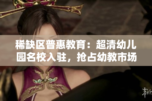 稀缺区普惠教育：超清幼儿园名校入驻，抢占幼教市场风口