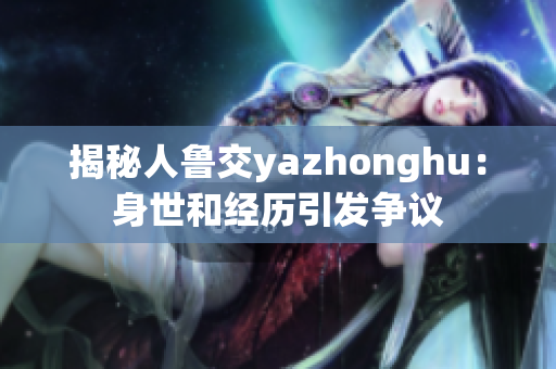 揭秘人鲁交yazhonghu：身世和经历引发争议